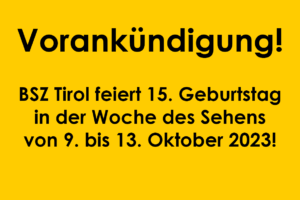 Bildbeschreibung: Bild mit gelbem Hintergrund und Text Vorankündigung! BSZ Tirol feiert 15. Geburtstag in der Woche des Sehens von 9. Bis 13. Oktober 2023!